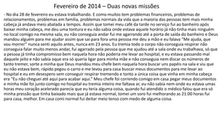 Fevereiro de 2014 – Duas novas missões 
- No dia 28 de fevereiro eu estava trabalhando. E como muitos tem problemas financeiros, problemas de 
relacionamentos, problemas em família, problemas normais da vida que a maioria das pessoas tem mais minha 
cabeça já andava meio abalada a tempos. Assim que tomei meu café da tarde no serviço fui ao banheiro após 
baixar minha cabeça, me deu uma tontura e eu não sabia onde estava aquele horário já não tinha mais ninguém 
no local comigo na mesma sala, eu não conseguia andar fui me agarrando até a porta de saída do banheiro e Deus 
mandou alguém para me ajudar assim que sai para fora uma pessoa me deu a mão e eu falava “Me ajuda, que 
vou morrer” nunca senti aquilo antes, nunca em 23 anos. Eu tremia todo o corpo não conseguia respirar não 
conseguia falar muito menos andar, fui agarrado pela pessoa que me ajudou até a sala onde eu trabalhava, só que 
a pessoa já tinha compromisso bem naquela hora não poderia me levar ao hospital, e eu estava passando mal 
daquele jeito e não sabia oque era só queria ligar para minha mãe e não conseguia nem discar os números de 
tanto tremer, sorte a minha que Deus mandou meu chefe bem naquela hora buscar uns papéis na sala e viu que 
eu não estava bem, rápido pegou o carro e me levou para casa buscar meus documentos para me levar ao 
hospital e eu em desespero sem conseguir respirar tremendo e tonto a única coisa que vinha em minha cabeça 
era “Eu não cheguei até aqui para acabar aqui.” Meu chefe foi correndo comigo em casa pegar meus documentos 
e minha mãe foi junto comigo no hospital eu tremia inteiro me faltava ar, eu não sabia nem onde eu estava umas 
horas meu coração acelerado parecia que eu teria alguma coisa, quando fui atendido o médico falou que era só 
minha pressão que tinha baixado mais que já estava normal, tomei um soro fui melhorando as 21:00 horas fui 
para casa, melhor. Em casa comi normal fui deitar meio tenso com medo de alguma coisa. 
 