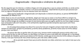 - Diagnosticado – Depressão e síndrome de pânico 
No dia seguinte que me internei, o médico chegou em mim perguntou o que eu estava sentindo, eu ainda sentia 
um pouco de angústia, ansiedade, tremor e um pouco de falta de ar, dependendo da pessoa que passasse por 
mim ou alguma situação que eu via me atacava esses tais sintomas. 
Após isso fui medicado e diagnosticado com depressão e síndrome de pânico, eu pensei DEPRESSÃO? 
SÍNDROME DE PÂNICO? EU? 
Antes disso eu era um cara focado, sorridente, alegre por mais que as vezes o riso fosse difícil eu sempre ria, 
meus amigos que vivem comigo sabem bem como eu era assim como tem gente que pensa que eu não sei nem 
falar eu tenho amigos de verdade e sempre fui do mesmo jeito que sou agora, porém eu era mais alegre sempre 
quis conquistar tudo com meu jeito, e me sentia/sinto orgulhoso quando conquisto oque quero com meus 
próprios esforços. 
Eu me perguntava porque isso Deus? Eu nunca fui mal com ninguém sempre tratei todo mundo bem, 
sempre fui atencioso, sempre fui prestativo, já tenho vários problemas, já tenho muita coisa na minha cabeça 
porque mais isso Deus?. 
Ao passar dos dias eu ganhei alta e fui para casa, tomava minha medicação porque minha mãe ia em 
minha cama me dar eu não me mexia, eu não falava, eu ficava na cama o dia todo sem vontade de ir a faculdade 
sem vontade de trabalhar, parecia que estava no fim mesmo, sendo que só era coisa da minha cabeça uma guerra 
interior, mais que machuca de mais ainda machuca, pois não estou 100% curado. 
Ali eu percebi aquela frase que já venho dizendo nos slides anteriores isso nada é mais que uma 
“Fase”. O fase difícil. 
 