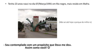 • Tenho 23 anos nasci no dia 07/Março/1991 em Rio negro, mais resido em Mafra. 
(Não sei até hoje o porque do milho rs) 
- Sou contemplado com um propósito que Deus me deu. 
Assim como você!  
 