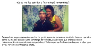 - Oque me fez acordar e ficar em pé novamente? 
Deus coloca as pessoas certas na vida da gente, como eu estava me sentindo daquela maneira, 
como eu iria sair daquele jeito sem força de vontade, aquele cara que era focado com 
determinação e tudo mais cade naquela hora? Sabe oque me fez levantar da cama e olhar para 
a vida novamente? Observe a foto. 
 
