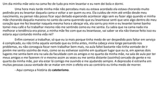 Um dia minha mãe veio na cama fez de tudo pra mim levantar e eu nem dei bola e dormi. 
Uma hora mais tarde minha mãe não percebeu mais eu estava acordado ela estava chorando muito 
pedindo pra eu levantar daquela cama e voltar a ser quem eu era. Ela cuidou de mim até então desde meu 
nascimento, eu pensei não posso ficar aqui deitado esperando acontecer algo sem eu fazer algo quando vi minha 
mãe chorando daquela maneira no canto da cama querendo que eu levantasse senti que veio algo dentro do meu 
coração que me fez levantar naquela mesma hora e abraçar ela, ela sorriu pra mim e eu levantei tomei banho 
tomei meu café e fui trabalhar mesmo não me sentindo como eu me sentia. Eu sabia que na cama nada iria 
melhorar a tendência era piorar, a minha mãe fez com que eu levantasse, vai saber se ela não tivesse feito isso eu 
estaria aqui contando minha vida né? 
Enfim comecei a trabalhar, só que eu ia mais porque tinha medo de ser despedido pois faltar em serviço 
é complicado, eu não tinha aquela vontade que eu tinha antes, minha cabeça vivia longe pensando nos 
problemas, eu não conseguia focar nem trabalhar bem mais, na aula faltei bastante não tinha vontade de ir 
porém me sentia sozinho de mais, como se eu estivesse sozinho em qualquer lugar que eu ia, em apenas dois 
lugares me sentia bem era na sala da faculdade com os amigos e no quarto da minha mãe, na sala de aula por ter 
meus amigos e me fazerem rir e mesmo assim as vezes eu me sentia distante (sozinho) cercado de gente e no 
quarto da minha mãe, por ela estar lá comigo me ouvindo e me ajudando sempre. A depressão é estranha em 
muitas pessoas causa vontade de se matar em mim o efeito era ao contrário eu tinha medo de morrer. 
- Aqui começa a história do cateterismo. 
 