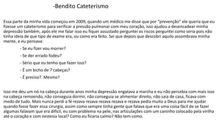 -Bendito Cateterismo 
Essa parte da minha vida começou em 2009, quando um médico me disse que por “prevenção” ele queria que eu 
fizesse um cateterismo para verificar a pressão pulmonar com meu coração, isso ajudou a desencadear minha 
depressão também, após ele me falar isso eu fiquei assustado perguntei os riscos perguntei como seria pois não 
tinha ideia de que tipo de exame era, ou como era feito. Sei que depois que descobri aquilo assombrava minha 
mente, e eu pensava: 
- Se eu fizer vou morrer? 
- Se der errado fodeu? 
- Sério que eu tenho que fazer isso? 
- É um bicho de 7 cabeças? 
- É preciso?. Mesmo? 
Isso me deu um nó na cabeça durante anos minha depressão engatava a marcha e eu não percebia com mais isso 
na cabeça remoendo, não conseguia dormir, não conseguia se alimentar direito, não saia de casa, ficava com 
medo de tudo. Mais nunca perdi a fé rezava rezava rezava rezava e rezava pedia muito a Deus para me ajudar 
quando fosse fazer essa cirurgia, assim como sempre tinha gente que falava que era uma coisa fácil de se fazer 
algumas falavam que era difícil, eu com problema na pele, nas articulações com um caninho colocado pela virilha 
até o coração e com nestesia local? Como eu ficaria calmo? Não tem como. 
 