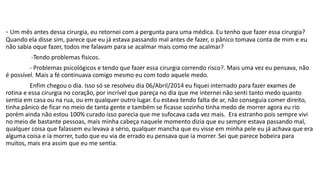 - Um mês antes dessa cirurgia, eu retornei com a pergunta para uma médica. Eu tenho que fazer essa cirurgia? 
Quando ela disse sim, parece que eu já estava passando mal antes de fazer, o pânico tomava conta de mim e eu 
não sabia oque fazer, todos me falavam para se acalmar mais como me acalmar? 
-Tendo problemas físicos. 
- Problemas psicológicos e tendo que fazer essa cirurgia correndo risco?. Mais uma vez eu pensava, não 
é possível. Mais a fé continuava comigo mesmo eu com todo aquele medo. 
Enfim chegou o dia. Isso só se resolveu dia 06/Abril/2014 eu fiquei internado para fazer exames de 
rotina e essa cirurgia no coração, por incrível que pareça no dia que me internei não senti tanto medo quanto 
sentia em casa ou na rua, ou em qualquer outro lugar. Eu estava tendo falta de ar, não conseguia comer direito, 
tinha pânico de ficar no meio de tanta gente e também se ficasse sozinho tinha medo de morrer agora eu rio 
porém ainda não estou 100% curado isso parecia que me sufocava cada vez mais. Era estranho pois sempre vivi 
no meio de bastante pessoas, mais minha cabeça naquele momento dizia que eu sempre estava passando mal, 
qualquer coisa que falassem eu levava a sério, qualquer mancha que eu visse em minha pele eu já achava que era 
alguma coisa e ia morrer, tudo que eu via de errado eu pensava que ia morrer. Sei que parece bobeira para 
muitos, mais era assim que eu me sentia. 
 
