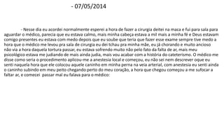 - 07/05/2014 
- Nesse dia eu acordei normalmente esperei a hora de fazer a cirurgia deitei na maca e fui para sala para 
aguardar o médico, parecia que eu estava calmo, mais minha cabeça estava a mil mais a minha fé e Deus estavam 
comigo presentes eu estava com medo depois que eu soube que teria que fazer esse exame sempre tive medo a 
hora que o médico me levou pra sala de cirurgia eu dei tchau pra minha mãe, eu já chorando e muito ancioso 
não via a hora daquela tortura passar, eu estava sofrendo muito não pelo fato da falta de ar, mais meu 
psicológico estava me judiando de mais ainda judia, mais vou acabar com a história do cateterismo. O médico me 
disse como seria o procedimento aplicou-me a anestesia local e começou, eu não sei nem descrever oque eu 
senti naquela hora que ele colocou aquele caninho em minha perna na veia arterial, com anestesia eu senti ainda 
o caninho subindo em meu peito chegando perto do meu coração, a hora que chegou começou a me sufocar a 
faltar ar, e comecei passar mal eu falava para o médico: 
 