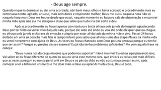 - Deus age sempre. 
Quando vi que ia desmaiar eu dei uma acordada, abri bem meus olhos e havia acabado o procedimento mais eu 
continuava tonto, agitado, ansioso, mais sem dores e respirando melhor, Deus me ouviu naquela hora não só 
naquela hora mais Deus me houve desde que nasci, naquele momento eu fui para sala de observação e encontrei 
minha mãe após isso ela me abraçou e disse que sabia que tudo iria dar certo e deu. 
Após o procedimento eu fiquei apenas com tontura e ância olhava pela janela do hospital agradecendo 
Deus por ter feito eu voltar vivo daquela sala, porque ele sabe até onde eu vou até onde ele quer que eu chegue 
eu olhava pela janela e chorava de emoção e alegria por estar ali do lado da minha mãe e vivo. Passei 24 horas 
deitado em uma só posição mais feliz o tempo inteiro pois sabia que ali mais uma das etapas/fases da minha vida 
eu venci novamente com ajuda de Deus. As vezes eu ficava chateado com Deus pois eu pensava porque eu tenho 
que ser assim? Porque eu preciso desses exames? Eu já não tenho problemas suficientes? Me vem aquela frase na 
cabeça: 
“Deus nunca nos dá carga maiores que podemos suportar” não é mesmo? Eu estou aqui provando isso, 
Vai saber se eu fosse diferente de quem eu sou eu seria esse mesmo cara, que encara as coisas por mais difíceis 
que as vezes pareçam eu nunca perdi a fé em Deus e os pés do chão eu não costumava pensar assim, após 
começar a ler a bíblia ler uns livros e me doar mais a Deus eu aprendi muita coisa, Deus é tudo. 
 