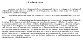 - A vida continua 
-Após essa parte da minha vida do cateterismo, sabe aquele pânico que eu sentia perto de muita gente? 
Ainda sinto bem pouco. Mais estou aprendendo a controlar, as coisas não são de um dia para o outro para se 
concretizarem. Tudo tem seu tempo. 
- Sei que tem pessoas que acham que a depressão é “frescura” é só você querer sair que você sai! Sai? 
Não. 
- Não é assim eu sei oque estou falando isso eu não desejo a ninguém sentir é uma coisa horrível que te 
destrói por dentro é como se você não fosse aguentar mais algum tempo sabe? É difícil até de explicar mais 
quem sente ou já sentiu sabe como é isso, a síndrome de pânico a mesma coisa, agora eu estou indo em lugares 
um pouco mais cheio de gente estou me controlando melhor, mais mesmo assim as crises até você se curar 
100% elas vem, para não acontecer a crise você tem que se controlar manter a fé falando mais alto, por mais 
difícil que você acha que a crise vai vim a sua fé tem que ser maior que ela sabe? Depois de algumas fases da 
vida você aprende muita coisa olha quanta coisa passei em 23 anos, eu não estou me queixando sabe? Eu sou 
perfeito assim como vocês também são cada um é perfeito do seu jeito, Deus não fez ninguém igual por esse 
motivo cada um tem seu plano e destino escrito por ele, basta você escolher se você fica na cama aguardando o 
pior, ou se mexe e vai atrás de que almeja. 
 