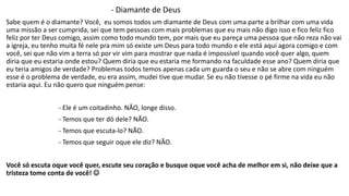 - Diamante de Deus 
Sabe quem é o diamante? Você, eu somos todos um diamante de Deus com uma parte a brilhar com uma vida 
uma missão a ser cumprida, sei que tem pessoas com mais problemas que eu mais não digo isso e fico feliz fico 
feliz por ter Deus comigo, assim como todo mundo tem, por mais que eu pareça uma pessoa que não reza não vai 
a igreja, eu tenho muita fé nele pra mim só existe um Deus para todo mundo e ele está aqui agora comigo e com 
você, sei que não vim a terra só por vir vim para mostrar que nada é impossível quando você quer algo, quem 
diria que eu estaria onde estou? Quem diria que eu estaria me formando na faculdade esse ano? Quem diria que 
eu teria amigos de verdade? Problemas todos temos apenas cada um guarda o seu e não se abre com ninguém 
esse é o problema de verdade, eu era assim, mudei tive que mudar. Se eu não tivesse o pé firme na vida eu não 
estaria aqui. Eu não quero que ninguém pense: 
- Ele é um coitadinho. NÃO, longe disso. 
- Temos que ter dó dele? NÃO. 
- Temos que escuta-lo? NÃO. 
- Temos que seguir oque ele diz? NÃO. 
Você só escuta oque você quer, escute seu coração e busque oque você acha de melhor em si, não deixe que a 
tristeza tome conta de você!  
 