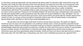 Eu não estou curado da depressão nem da síndrome de pânico sabe? Eu aprendi a lidar ainda tenho crises são 
menores mais ainda tem dias que estou triste mais não preciso me matar pra viver feliz, eu nunca pensei nisso 
por mais duro que fosse o dia, eu ria para meus amigos minha mãe e tudo mais, mesmo com a minha cabeça 
longe sofrendo com uma guerra interior. Assim que comecei a melhorar das crises e voltar a trabalhar 
normalmente adivinhem? Fui mandado embora, sabe na hora que recebi a notícia não me chocou mais em casa 
eu chorei muito eu pensava “Porque eu fui mandado embora? Sei que tinha meus compromissos mais sempre fiz 
de tudo para ajudar todos, sendo que pessoas que não estão nem ai para trabalhar ou não, não ligam” Isso me 
chateou bastante. Mais se foi assim Deus quis assim, assim que se fecha uma porta abriram sempre várias outras 
sempre é assim, eu sei que na hora da notícia é chocante mesmo mais não me baixei diante a circunstância 
apenas fiquei triste, pois feliz eu não iria ficar sendo despedido né? rs 
Sei que Deus me reserva algo muito bom no futuro sei que estou aqui para lhe ajudar em alguma 
missão sei que vim aqui com um propósito e vou continuar sempre assim, nunca vou desistir enquanto houver 
respiração estarei sempre correndo para conquistar tudo que eu desejo e ajudando a Deus não importa se diante 
de dificuldades diante de tudo sempre vou procurar o melhor pra mim, pois é isso que eu mereço e você também 
merece o melhor sempre. O sofrimento é o intervalo entre duas alegrias mais na hora certa vai passar o 
sofrimento assim que esse aprendizado esteja enraizado. Confie em você e em Deus tudo dará certo eu confiei e 
hoje estou aqui. Por mais difícil que a vida pareça, por mais cruel e impiedosa que possa ser, aguente firme 
 