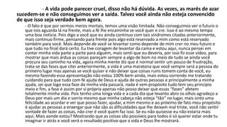 - A vida pode parecer cruel, disso não há dúvida. As vezes, as marés de azar 
sucedem-se e não conseguimos ver a saída. Talvez você ainda não esteja convencido 
de que isso seja verdade bem agora. 
- O fato é que por sermos meros mortais, temos uma visão limitada. Não conseguimos ver o futuro o 
que nos aguarda lá na frente, mais a fé lhe encaminha se você quer e cre. Isso é ao mesmo tempo 
uma boa notícia. Pois digo a você que eu ainda continuo com tais síndromes citadas anteriormente, 
mais continuo firme, pensando para frente pois algo está reservado a mim como está reservado 
também para você. Mais depende de você se levantar como depende de mim crer no meu futuro e 
que tudo no final dará certo. Eu tive coragem de levantar da cama e estou aqui, nunca pensei em 
contar minha vida parte a parte para alguém, mais senti que eu deveria, por isso fiz esse vídeo, para 
mostrar que mais árdua as coisas pareçam sempre a algo de bom no meio de tudo se ainda você 
procura seu caminho na vida, agora minha mente diz que é normal sentir um pouco de frustração, 
trata-se das fases que citei anteriormente, a vida é uma maratona que você sempre será a pessoa do 
primeiro lugar mas apenas se você quiser e não deixar que coisas ruins tomem conta de você, eu 
mesmo fazendo essa apresentação não estou 100% bem ainda, mais estou correndo me tratando 
cuidando para que tudo com fé ajuda de Deus e ajuda de outras pessoas e principalmente a minha 
ajuda, sei que logo essa fase da minha vida passará, nada é sem propósito tudo tem seu princípio 
meio e fim, a fase é assim por si própria apenas não posso deixar que essas “fases” afetem 
totalmente minha vida. Pois tenho uma longa vida e a cada dia que levanto abro os olhos agradeço a 
Deus por mais um dia e sorrio mesmo que minha cabeça não esteja “tão” no lugar, mais sinto uma 
felicidade ao acordar e ver que posso fazer, ajudar, a mim mesmo e ao próximo de fato meu propósito 
é ajudar as pessoas a enxergar que não são as dificuldades que lhe deixam mal triste, você não sentir 
vontade de fazer as coisas, não crer é você quem faz isso. Se eu não quisesse eu não estaria mais 
aqui. Mais aonde estou? Mostrando que as coisas são possíveis para todos é só querer estar onde tu 
imaginar ir atrás e você verá o resultado positivo que a vida e Deus lhe mostrará. 
 