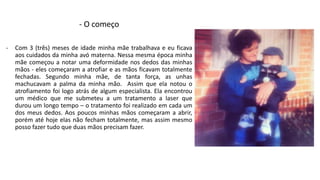 - O começo 
- Com 3 (três) meses de idade minha mãe trabalhava e eu ficava 
aos cuidados da minha avó materna. Nessa mesma época minha 
mãe começou a notar uma deformidade nos dedos das minhas 
mãos - eles começaram a atrofiar e as mãos ficavam totalmente 
fechadas. Segundo minha mãe, de tanta força, as unhas 
machucavam a palma da minha mão. Assim que ela notou o 
atrofiamento foi logo atrás de algum especialista. Ela encontrou 
um médico que me submeteu a um tratamento a laser que 
durou um longo tempo – o tratamento foi realizado em cada um 
dos meus dedos. Aos poucos minhas mãos começaram a abrir, 
porém até hoje elas não fecham totalmente, mas assim mesmo 
posso fazer tudo que duas mãos precisam fazer. 
 