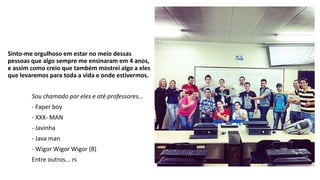 Sinto-me orgulhoso em estar no meio dessas 
pessoas que algo sempre me ensinaram em 4 anos, 
e assim como creio que também mostrei algo a eles 
que levaremos para toda a vida e onde estivermos. 
Sou chamado por eles e até professores... 
- Faper boy 
- XXX- MAN 
- Javinha 
- Java man 
- Wigor Wigor Wigor (8) 
Entre outros... rs 
 