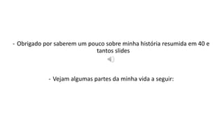 - Obrigado por saberem um pouco sobre minha história resumida em 40 e 
tantos slides 
- Vejam algumas partes da minha vida a seguir: 
 