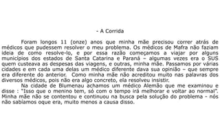 - A Corrida 
Foram longos 11 (onze) anos que minha mãe precisou correr atrás de 
médicos que pudessem resolver o meu problema. Os médicos de Mafra não faziam 
ideia de como resolve-lo, e por essa razão começamos a viajar por alguns 
municípios dos estados de Santa Catarina e Paraná – algumas vezes era o SUS 
quem custeava as despesas das viagens, e outras, minha mãe. Passamos por várias 
cidades e em cada uma delas um médico diferente dava sua opinião – que sempre 
era diferente do anterior. Como minha mãe não acreditou muito nas palavras dos 
diversos médicos, pois não era algo concreto, ela resolveu insistir. 
Na cidade de Blumenau achamos um médico Alemão que me examinou e 
disse : “Isso que o menino tem, só com o tempo irá melhorar e voltar ao normal”. 
Minha mãe não se contentou e continuou na busca pela solução do problema - nós 
não sabíamos oque era, muito menos a causa disso. 
 