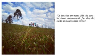 “Os desafios em nossa vida são para 
fortalecer nossas convicções eles não 
estão acima de nosso limite”. 
 