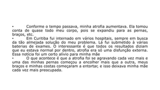 • Conforme o tempo passava, minha atrofia aumentava. Ela tomou 
conta de quase todo meu corpo, pois se expandiu para as pernas, 
braços, etc. 
• Em Curitiba fui internado em vários hospitais, sempre em busca 
da tão almejada solução do meu problema. Lá fui submetido à várias 
baterias de exames. O interessante é que todos os resultados diziam 
que eu estava normal por dentro, atrofia era só uma disfunção externa. 
Essa notícia foi um certo alívio para minha mãe 
• O que acontece é que a atrofia foi se agravando cada vez mais e 
uma das minhas pernas começou a encolher mais que a outra, meus 
braços e minhas costas começaram a entortar, e isso deixava minha mãe 
cada vez mais preocupada. 
 