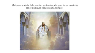 Mais com a ajuda dele seu riso será maior, ele quer te ver sorrindo 
sobre qualquer circunstância sempre. 
 