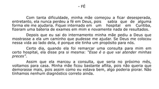 - FÉ 
Com tanta dificuldade, minha mãe começou a ficar desesperada, 
entretanto, ela nunca perdeu a fé em Deus, pois sabia que de alguma 
forma ele me ajudaria. Fiquei internado em um hospital em Curitiba, 
fizeram uma bateria de exames em mim e novamente nada de resultados. 
Depois que eu sai do internamento minha mãe pediu a Deus que 
mostrasse a ela um caminho que pudesse me ajudar. Se Deus me colocou 
nessa vida ao lado dela, é porque ele tinha um propósito para nós. 
Certo dia, quando ela foi remarcar uma consulta para mim em 
certo hospital, ela disse pra si mesma: “Esse é o que vai atender minhas 
preces”. 
Assim que ela marcou a consulta, que seria no próximo mês, 
voltamos para casa. Minha mãe ficou bastante aflita, pois não queria que 
demorasse mais, pois assim como eu estava bem, algo poderia piorar. Não 
tínhamos nenhum diagnóstico correto ainda. 
 