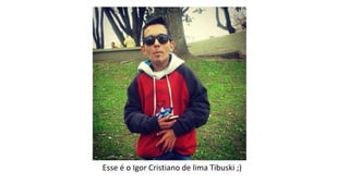 Esse é o Igor Cristiano de lima Tibuski ;) 
 
