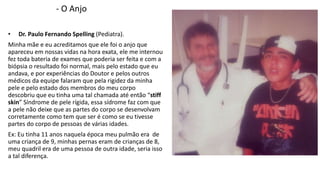 - O Anjo 
• Dr. Paulo Fernando Spelling (Pediatra). 
Minha mãe e eu acreditamos que ele foi o anjo que 
apareceu em nossas vidas na hora exata, ele me internou 
fez toda bateria de exames que poderia ser feita e com a 
biópsia o resultado foi normal, mais pelo estado que eu 
andava, e por experiências do Doutor e pelos outros 
médicos da equipe falaram que pela rigidez da minha 
pele e pelo estado dos membros do meu corpo 
descobriu que eu tinha uma tal chamada até então “stiff 
skin” Síndrome de pele rígida, essa sídrome faz com que 
a pele não deixe que as partes do corpo se desenvolvam 
corretamente como tem que ser é como se eu tivesse 
partes do corpo de pessoas de várias idades. 
Ex: Eu tinha 11 anos naquela época meu pulmão era de 
uma criança de 9, minhas pernas eram de crianças de 8, 
meu quadril era de uma pessoa de outra idade, seria isso 
a tal diferença. 
 