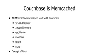 Couchbase is Memcached
• All Memcached commands* work with Couchbase
• set/add/replace
• append/prepend
• get/delete
• incr/decr
• touch
• stats
• *except of ﬂush
 