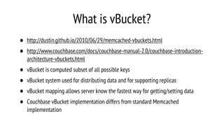 What is vBucket?
• http://dustin.github.io/2010/06/29/memcached-vbuckets.html
• http://www.couchbase.com/docs/couchbase-manual-2.0/couchbase-introduction-
architecture-vbuckets.html
• vBucket is computed subset of all possible keys
• vBucket system used for distributing data and for supporting replicas
• vBucket mapping allows server know the fastest way for getting/setting data
• Couchbase vBucket implementation differs from standard Memcached
implementation
 