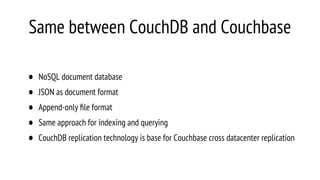 Same between CouchDB and Couchbase
• NoSQL document database
• JSON as document format
• Append-only ﬁle format
• Same approach for indexing and querying
• CouchDB replication technology is base for Couchbase cross datacenter replication
 