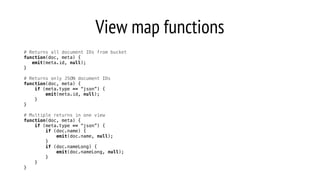 View map functions
# Returns all document IDs from bucket
function(doc, meta) {
emit(meta.id, null);
}
# Returns only JSON document IDs
function(doc, meta) {
if (meta.type == “json”) {
emit(meta.id, null);
}
}
# Multiple returns in one view
function(doc, meta) {
if (meta.type == “json”) {
if (doc.name) {
emit(doc.name, null);
}
if (doc.nameLong) {
emit(doc.nameLong, null);
}
}
}
 