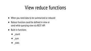View reduce functions
• When you need data to be summarized or reduced
• Reduce function could be deﬁned in view or
send while querying view via REST API
• Built-in functions
• _count
• _sum
• _stats
 