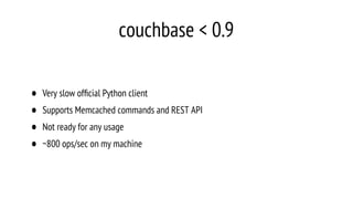 couchbase < 0.9
• Very slow ofﬁcial Python client
• Supports Memcached commands and REST API
• Not ready for any usage
• ~800 ops/sec on my machine
 