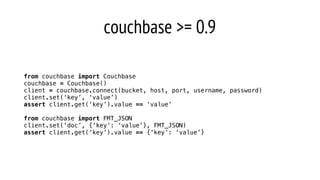 couchbase >= 0.9
from couchbase import Couchbase
couchbase = Couchbase()
client = couchbase.connect(bucket, host, port, username, password)
client.set(‘key’, ‘value’)
assert client.get(‘key’).value == ‘value’
from couchbase import FMT_JSON
client.set(‘doc’, {‘key’: ‘value’}, FMT_JSON)
assert client.get(‘key’).value == {‘key’: ‘value’}
 