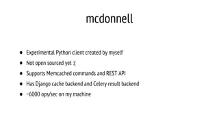 mcdonnell
• Experimental Python client created by myself
• Not open sourced yet :(
• Supports Memcached commands and REST API
• Has Django cache backend and Celery result backend
• ~6000 ops/sec on my machine
 