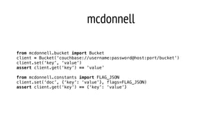 mcdonnell
from mcdonnell.bucket import Bucket
client = Bucket(‘couchbase://username:password@host:port/bucket’)
client.set(‘key’, ‘value’)
assert client.get(‘key’) == ‘value’
from mcdonnell.constants import FLAG_JSON
client.set(‘doc’, {‘key’: ‘value’}, flags=FLAG_JSON)
assert client.get(‘key’) == {‘key’: ‘value’}
 