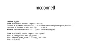 mcdonnell
import types
from mcdonnell.bucket import Bucket
client = Bucket(‘couchbase://username:password@host:port/bucket’)
results = client.view(‘design’, ‘view’)
assert isinstance(results, types.GeneratorType)
from mcdonnell.ddocs import DesignDoc
ddoc = DesignDoc(‘design_name’)
ddoc.views[‘view_name’] = map_function
ddoc.upload()
 