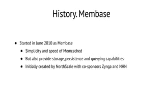 History.Membase
• Started in June 2010 as Membase
• Simplicity and speed of Memcached
• But also provide storage,persistence and querying capabilities
• Initially created by NorthScale with co-sponsors Zynga and NHN
 
