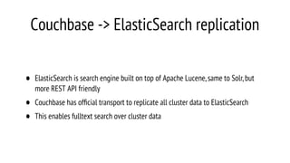 Couchbase -> ElasticSearch replication
• ElasticSearch is search engine built on top of Apache Lucene,same to Solr,but
more REST API friendly
• Couchbase has ofﬁcial transport to replicate all cluster data to ElasticSearch
• This enables fulltext search over cluster data
 