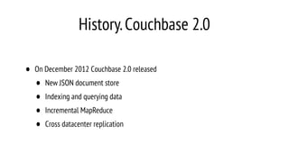 History.Couchbase 2.0
• On December 2012 Couchbase 2.0 released
• New JSON document store
• Indexing and querying data
• Incremental MapReduce
• Cross datacenter replication
 