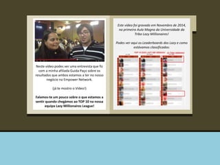 Este vídeo foi gravado em Novembro de 2014, 
na primeira Aula Magna da Universidade da 
Tribo Lazy Millionaires! 
Podes ver aqui os Leaderboards dos Lazy e como 
estávamos classificados: 
! 
Neste vídeo podes ver uma entrevista que fiz 
com a minha afiliada Guida Paço sobre os 
resultados que ambos estamos a ter no nosso 
negócio na Empower Network. 
(já te mostro o Vídeo!) 
Falamos-te um pouco sobre o que estamos a 
sentir quando chegámos ao TOP 10 na nossa 
equipa Lazy Millionaires League! 
 