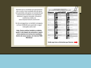 Relembro que os resultados que apresentamos 
são os nossos. Estes resultados não são típicos 
nem garantidos, são apenas um exemplo do que 
é possível para ti também se te empenhares, 
dedicares e seguires instruções. Consulta os 
rendimentos médios em 
www.empowernetwork.com/income 
Se nós conseguimos, tu também consegues, 
se fores HUMILDE para aprender e seguir 
instruções como nós! 
Hoje, fomos analisar também as tabelas, 
quase 1 mês depois da entrevista e repara 
como estamos em termos de resultados 
dentro da nossa equipa, em mais de 7000 
Membros! 
Então aqui tens a Entrevista que fizemos 
