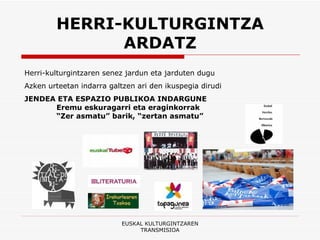 HERRI-KULTURGINTZA ARDATZ EUSKAL KULTURGINTZAREN TRANSMISIOA Herri-kulturgintzaren senez jardun eta jarduten dugu Azken urteetan indarra galtzen ari den ikuspegia dirudi  JENDEA ETA ESPAZIO PUBLIKOA INDARGUNE Eremu eskuragarri eta eraginkorrak “ Zer asmatu” barik, “zertan asmatu” 