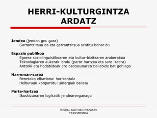 HERRI-KULTURGINTZA ARDATZ Jendea  (jendea geu gara) Garrantzitsua da eta garrantzitsua sentitu behar du Espazio publikoa Egoera soziolinguistikoaren eta kultur-bizitzaren araberakoa Teknologiaren aukerak landu (parte-hartzea eta sare izaera) Antzoki eta hedabideak ere osotasunaren baliabide bat gehiago Harreman-sarea Benetako elkarlana: horizontala Helburuak konpartitu: sinergiak baliatu Parte-hartzea Ikuskizunaren logikatik jendearenganago EUSKAL KULTURGINTZAREN TRANSMISIOA 