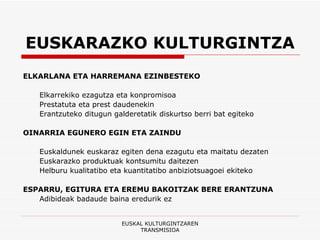EUSKARAZKO KULTURGINTZA ELKARLANA ETA HARREMANA EZINBESTEKO Elkarrekiko ezagutza eta konpromisoa Prestatuta eta prest daudenekin Erantzuteko ditugun galderetatik diskurtso berri bat egiteko  OINARRIA EGUNERO EGIN ETA ZAINDU Euskaldunek euskaraz egiten dena ezagutu eta maitatu dezaten Euskarazko produktuak kontsumitu daitezen Helburu kualitatibo eta kuantitatibo anbiziotsuagoei ekiteko ESPARRU, EGITURA ETA EREMU BAKOITZAK BERE ERANTZUNA Adibideak badaude baina eredurik ez EUSKAL KULTURGINTZAREN TRANSMISIOA 