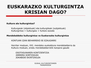 EUSKARAZKO KULTURGINTZA KRISIAN DAGO? Kultura ala kulturgintza? Kulturgaiak (objektuak) eta kulturgileak (subjektuak) Kulturgintza = kulturgaia + funtzio soziala   Mendebaldeko kulturgintza vs Euskarazko kulturgintza KONTUAN IZAN BEHARREKO BI EZAUGARRI Herritar moduan, XXI. mendeko euskalduna mendebaldarra da Kultura moduan, eredu mendebaldarretik kanpora gaude OSOTASUNAREN KONTZIENTZIA JARRERA SORTZAILEA JOKABIDE EKINTZAILEA EUSKAL KULTURGINTZAREN TRANSMISIOA 