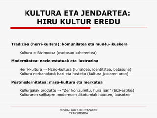 KULTURA ETA JENDARTEA:  HIRU KULTUR EREDU Tradizioa (herri-kultura): komunitatea eta mundu-ikuskera Kultura = Bizimodua (osotasun koherentea) Modernitatea: nazio-estatuak eta ilustrazioa Herri-kultura -> Nazio-kultura (lurraldea, identitatea, batasuna) Kultura norbanakoak hazi eta hezteko (kultura jasoaren aroa) Postmodernitatea: masa-kultura eta merkatua Kulturgaiak produktu -> “Zer kontsumitu, hura izan” (bizi-estiloa) Kulturaren sailkapen modernoen dikotomiak hausten, lausotzen EUSKAL KULTURGINTZAREN TRANSMISIOA 