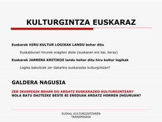 KULTURGINTZA EUSKARAZ Euskarak HIRU KULTUR LOGIKAK LANDU behar ditu Euskaldunari hirurek eragiten diote (euskarari ere bai, beraz) Euskarak JARRERA KRITIKOZ landu behar ditu hiru kultur logikak Logika bakoitzak zer dakarkio euskarazko kulturgintzari? GALDERA NAGUSIA ZER IKUSPEGIK BEHAR DU ARDATZ EUSKARAZKO KULTURGINTZAN? NOLA BATU DAITEZKE BESTE BI EREDUAK ARDATZ HORREN INGURUAN? EUSKAL KULTURGINTZAREN TRANSMISIOA 