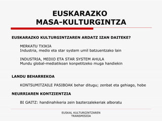 EUSKARAZKO  MASA-KULTURGINTZA EUSKARAZKO KULTURGINTZAREN ARDATZ IZAN DAITEKE? MERKATU TXIKIA  Industria, medio eta star system umil batzuentzako lain INDUSTRIA, MEDIO ETA STAR SYSTEM AHULA  Mundu global-mediatikoan konpetitzeko muga handiekin LANDU BEHARREKOA   KONTSUMITZAILE PASIBOAK behar ditugu; zenbat eta gehiago, hobe NEURRIAREN KONTZIENTZIA   BI GAITZ: handinahikeria zein bazterzalekeriak alboratu EUSKAL KULTURGINTZAREN TRANSMISIOA 