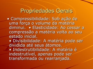 Propriedades Gerais • Compressibilidade: Sob ação de uma força o volume da matéria diminui.  • Elasticidade: Ao cessar a compressão a matéria volta ao seu estado inicial.  • Divisibilidade: A matéria pode ser dividida até seus átomos.  • Indestrutibilidade: A matéria é indestrutível, apenas pode ser transformada ou rearranjada.   