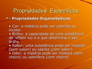 Propriedades  Específicas - Propriedades Organolépticas:   • Cor: a matéria pode ser colorida ou incolor.  • Brilho: a capacidade de uma substância de refletir luz é a que determina o seu brilho.  • Sabor: uma substância pode ser insípida (sem sabor) ou sápida (com sabor).  • Odor: a matéria pode ser inodora (sem cheiro) ou odorífera (com cheiro).   