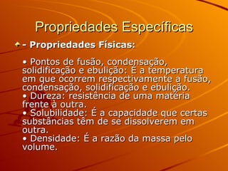 Propriedades Específicas - Propriedades Físicas:  • Pontos de fusão, condensação, solidificação e ebulição: É a temperatura em que ocorrem respectivamente a fusão, condensação, solidificação e ebulição.  • Dureza: resistência de uma matéria frente à outra.  • Solubilidade: É a capacidade que certas substâncias têm de se dissolverem em outra.  • Densidade: É a razão da massa pelo volume.  