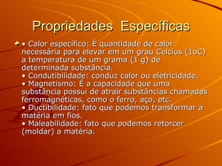 Propriedades  Específicas •  Calor específico: É quantidade de calor necessária para elevar em um grau Celcius (1oC) a temperatura de um grama (1 g) de determinada substância.  • Condutibilidade: conduz calor ou eletricidade.  • Magnetismo: É a capacidade que uma substância possui de atrair substâncias chamadas ferromagnéticas, como o ferro, aço, etc.  • Ductibilidade: fato que podemos transformar a matéria em fios.  • Maleabilidade: fato que podemos retorcer (moldar) a matéria.  