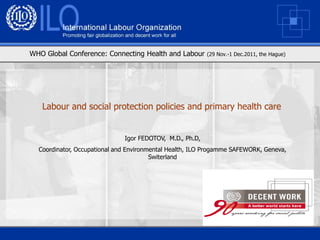 WHO Global Conference: Connecting Health and Labour       (29 Nov.-1 Dec.2011, the Hague)




   Labour and social protection policies and primary health care


                              Igor FEDOTOV, M.D., Ph.D,
  Coordinator, Occupational and Environmental Health, ILO Progamme SAFEWORK, Geneva,
                                        Switerland
 